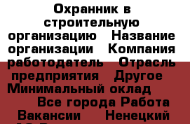 Охранник в строительную организацию › Название организации ­ Компания-работодатель › Отрасль предприятия ­ Другое › Минимальный оклад ­ 18 000 - Все города Работа » Вакансии   . Ненецкий АО,Великовисочное с.